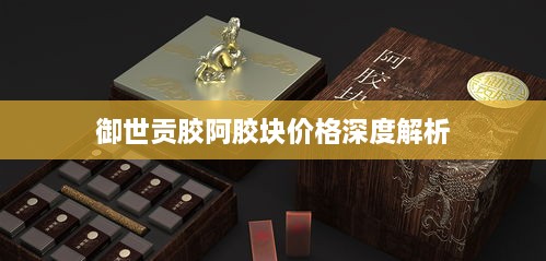 御世贡胶阿胶块价格深度解析