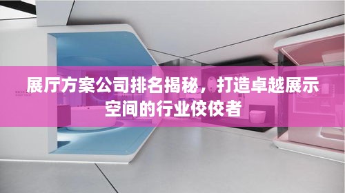 展厅方案公司排名揭秘，打造卓越展示空间的行业佼佼者