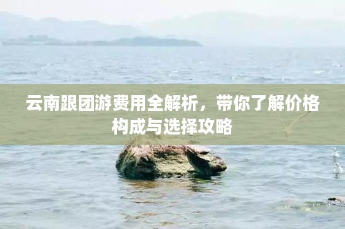 云南跟团游费用全解析，带你了解价格构成与选择攻略