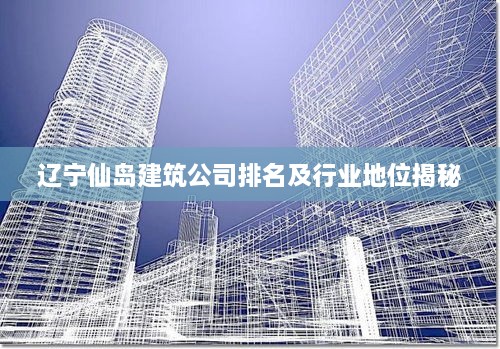 辽宁仙岛建筑公司排名及行业地位揭秘