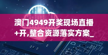 澳门4949开奖现场直播+开,整合资源落实方案_BDY7.35.22交互版