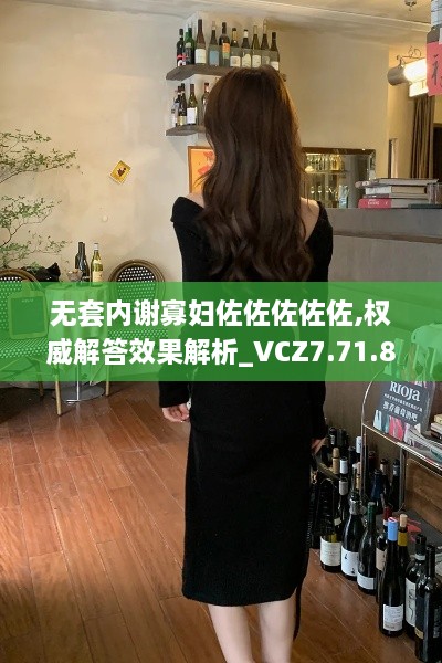 无套内谢寡妇佐佐佐佐佐,权威解答效果解析_VCZ7.71.80轻奢版