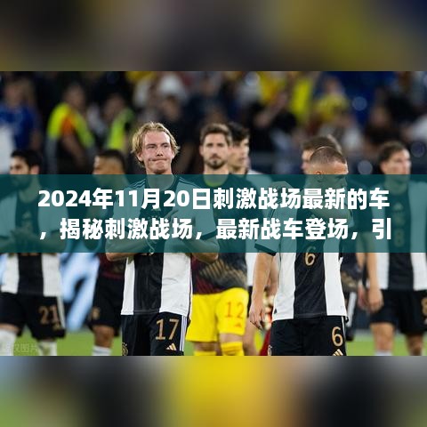 揭秘刺激战场，最新战车登场引领战场新潮流（2024年11月20日更新）