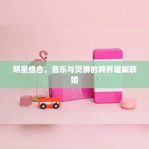 明星组合，音乐与荧屏的跨界璀璨联姻