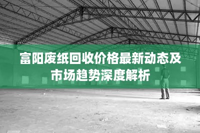 富阳废纸回收价格最新动态及市场趋势深度解析