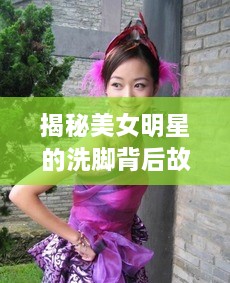 揭秘美女明星的洗脚背后故事，令人意想不到的细节曝光！