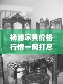 杨浦家具价格行情一网打尽，最新市场动态悉数掌握