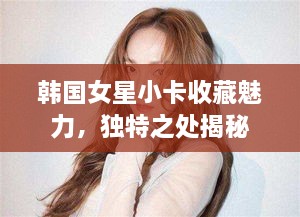 韩国女星小卡收藏魅力，独特之处揭秘