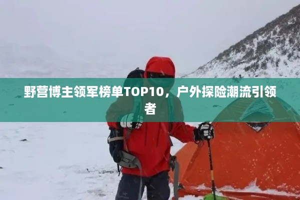 野营博主领军榜单TOP10，户外探险潮流引领者