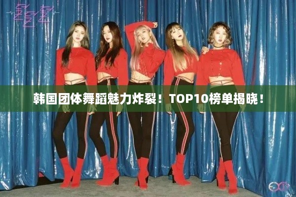 韩国团体舞蹈魅力炸裂！TOP10榜单揭晓！