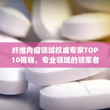 纤维肉瘤领域权威专家TOP10揭晓，专业领域的领军者与佼佼者