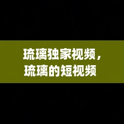 琉璃独家视频，琉璃的短视频 