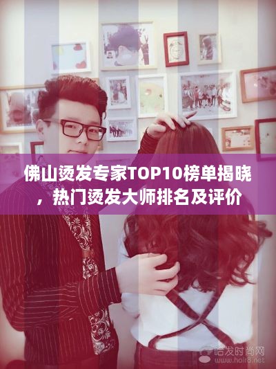 佛山烫发专家TOP10榜单揭晓，热门烫发大师排名及评价