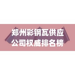 郑州彩钢瓦供应公司权威排名榜单揭晓！