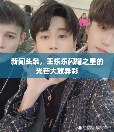 新闻头条，王乐乐闪耀之星的光芒大放异彩